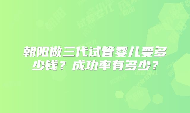 朝阳做三代试管婴儿要多少钱?成功率有多少?
