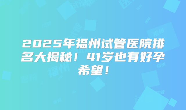 2025年福州试管医院排名大揭秘！41岁也有好孕希望！