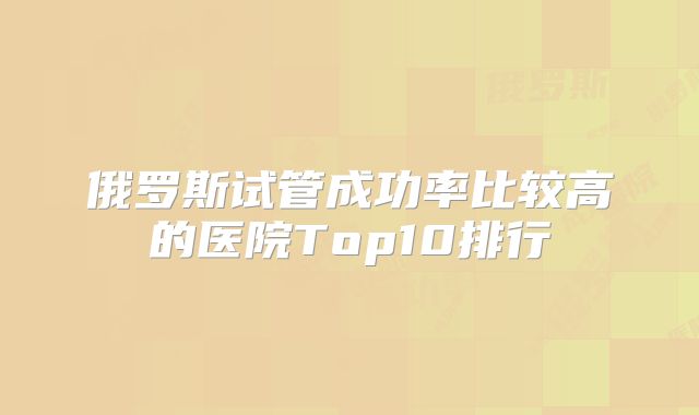 俄罗斯试管成功率比较高的医院Top10排行