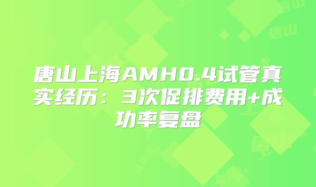 唐山上海AMH0.4试管真实经历:3次促排费用+成功率复盘