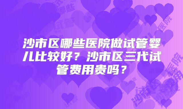 沙市区哪些医院做试管婴儿比较好？沙市区三代试管费用贵吗？