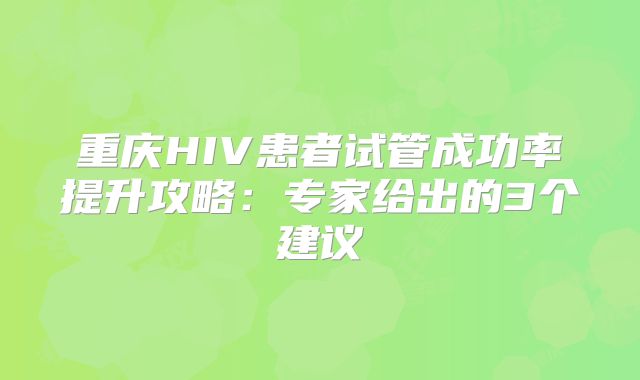 重庆HIV患者试管成功率提升攻略：专家给出的3个建议