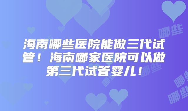 海南哪些医院能做三代试管！海南哪家医院可以做第三代试管婴儿！