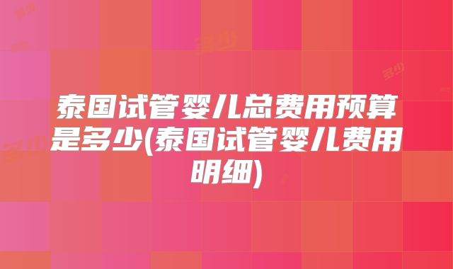 泰国试管婴儿总费用预算是多少(泰国试管婴儿费用明细)
