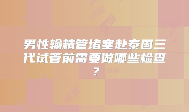 男性输精管堵塞赴泰国三代试管前需要做哪些检查？