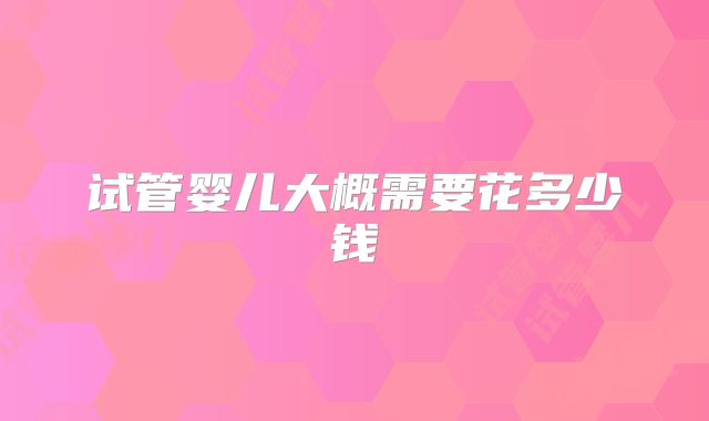 试管婴儿大概需要花多少钱