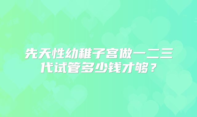 先天性幼稚子宫做一二三代试管多少钱才够？