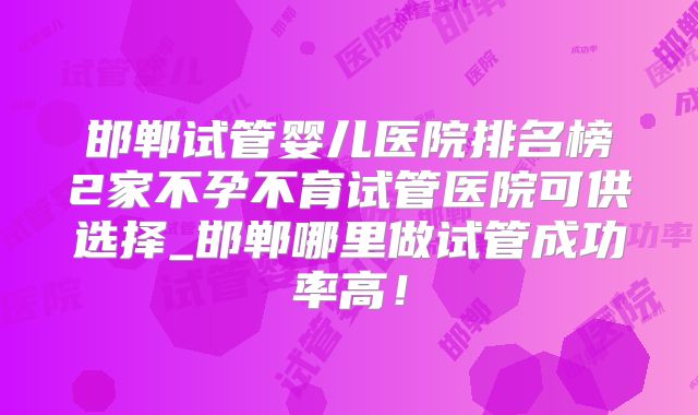 邯郸试管婴儿医院排名榜2家不孕不育试管医院可供选择_邯郸哪里做试管成功率高!