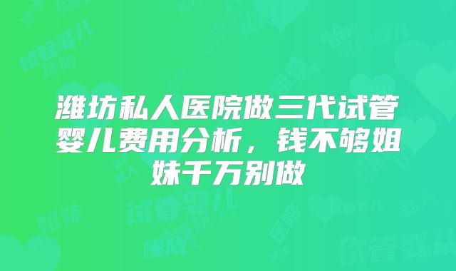 潍坊私人医院做三代试管婴儿费用分析,钱不够姐妹千万别做