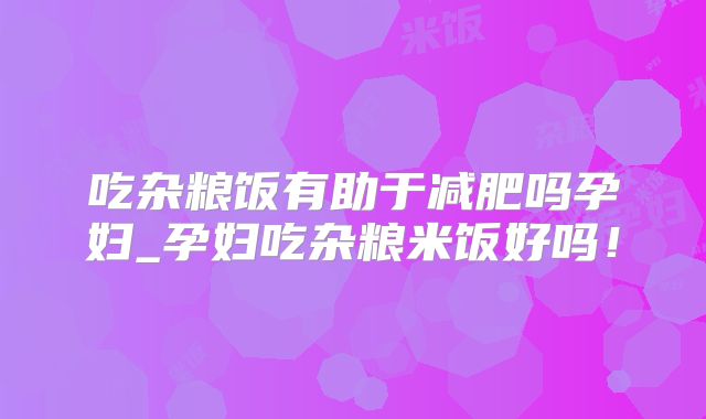 吃杂粮饭有助于减肥吗孕妇_孕妇吃杂粮米饭好吗！