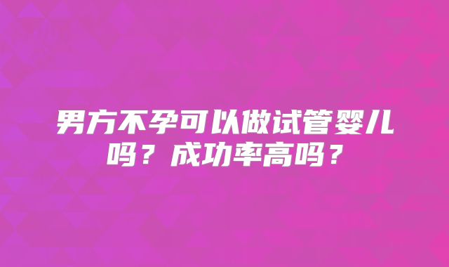 男方不孕可以做试管婴儿吗?成功率高吗?