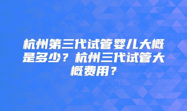 杭州第三代试管婴儿大概是多少？杭州三代试管大概费用？