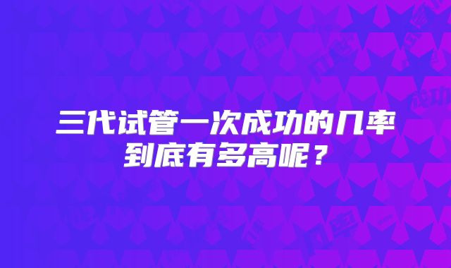 三代试管一次成功的几率到底有多高呢？