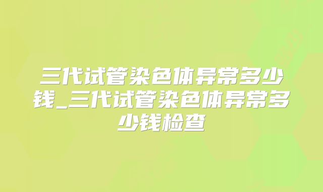 三代试管染色体异常多少钱_三代试管染色体异常多少钱检查