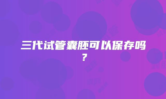 三代试管囊胚可以保存吗？