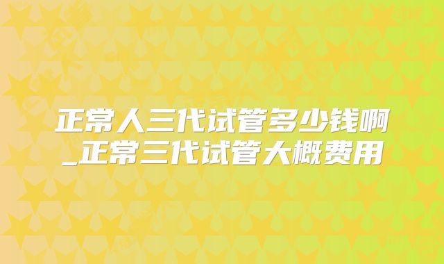 正常人三代试管多少钱啊_正常三代试管大概费用