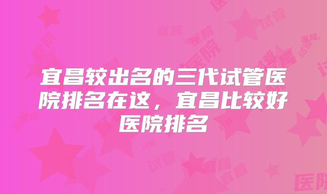宜昌较出名的三代试管医院排名在这，宜昌比较好医院排名