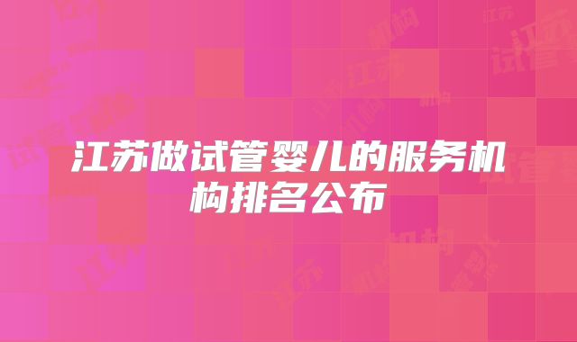 江苏做试管婴儿的服务机构排名公布