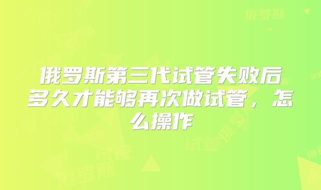 俄罗斯第三代试管失败后多久才能够再次做试管，怎么操作