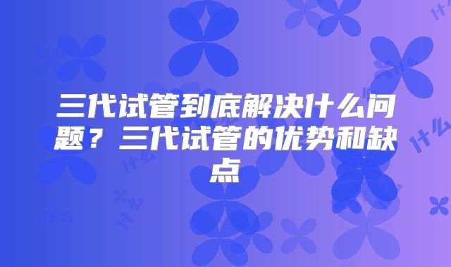 三代试管到底解决什么问题？三代试管的优势和缺点