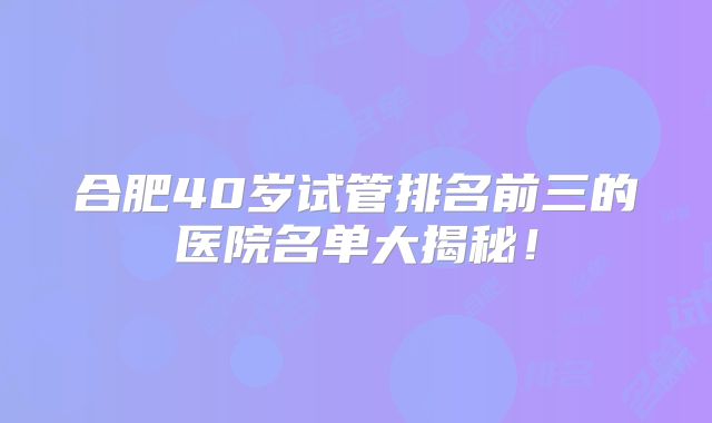 合肥40岁试管排名前三的医院名单大揭秘！