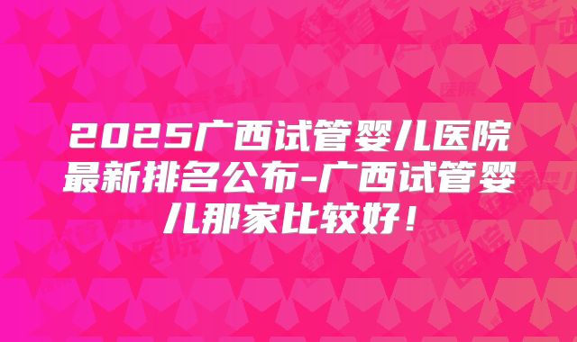 2025广西试管婴儿医院最新排名公布-广西试管婴儿那家比较好!