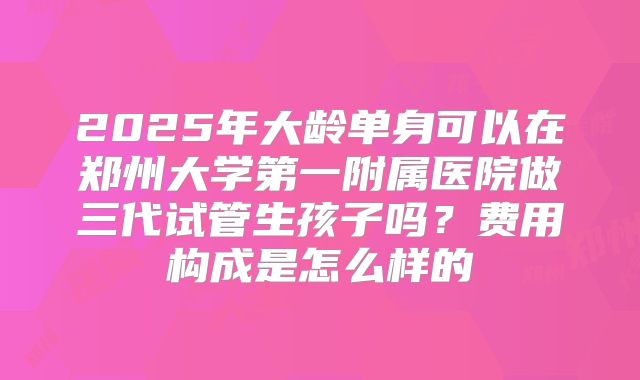 2025年大龄单身可以在郑州大学第一附属医院做三代试管生孩子吗？费用构成是怎么样的