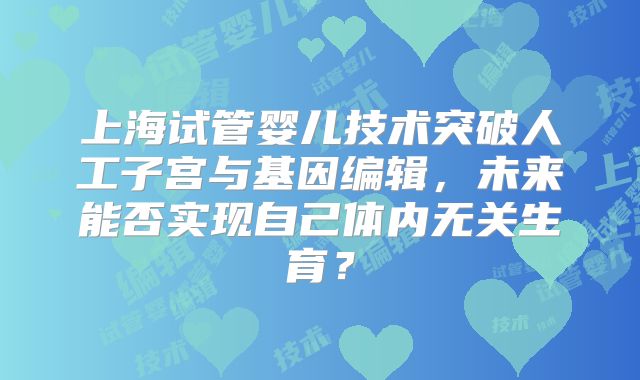 上海试管婴儿技术突破人工子宫与基因编辑，未来能否实现自己体内无关生育？