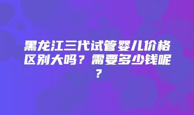 黑龙江三代试管婴儿价格区别大吗?需要多少钱呢?
