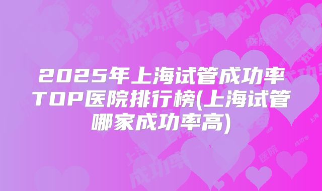 2025年上海试管成功率TOP医院排行榜(上海试管哪家成功率高)