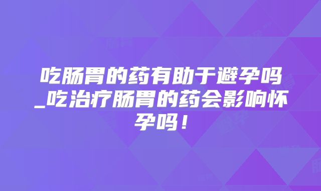 吃肠胃的药有助于避孕吗_吃治疗肠胃的药会影响怀孕吗！