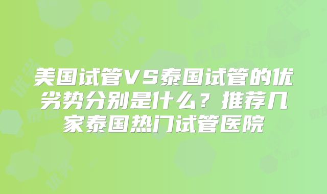 美国试管VS泰国试管的优劣势分别是什么？推荐几家泰国热门试管医院
