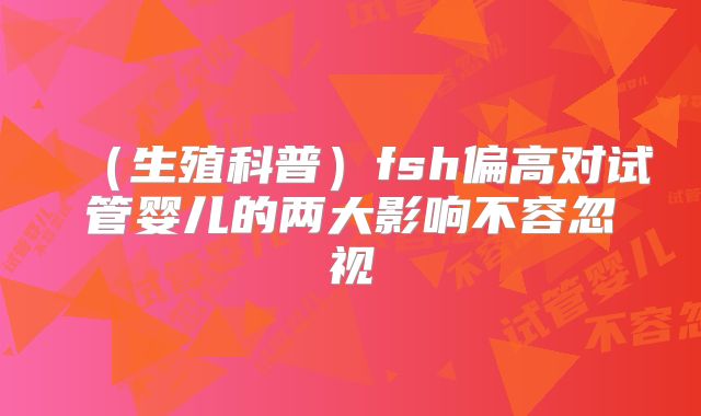 （生殖科普）fsh偏高对试管婴儿的两大影响不容忽视