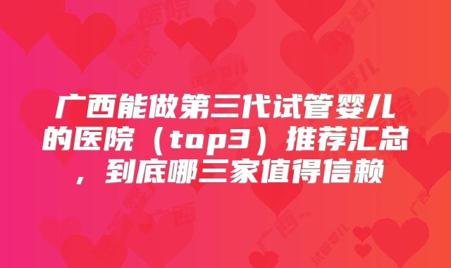 广西能做第三代试管婴儿的医院（top3）推荐汇总，到底哪三家值得信赖