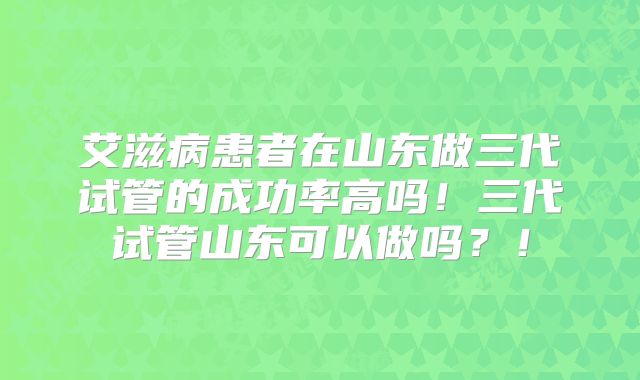 艾滋病患者在山东做三代试管的成功率高吗！三代试管山东可以做吗？！