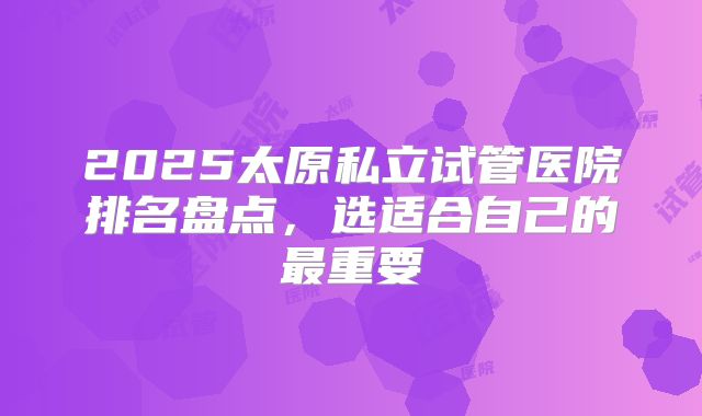 2025太原私立试管医院排名盘点，选适合自己的最重要
