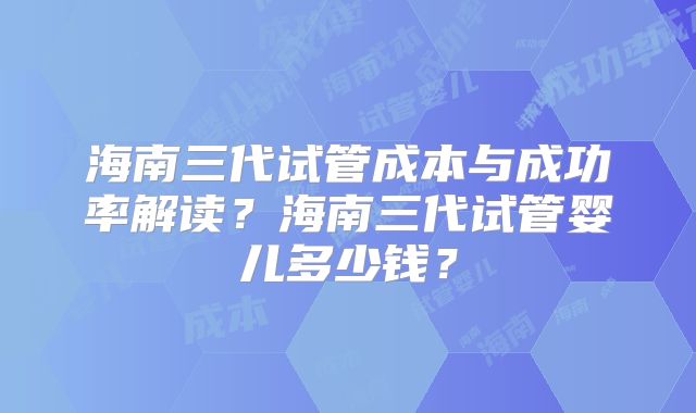 海南三代试管成本与成功率解读？海南三代试管婴儿多少钱？