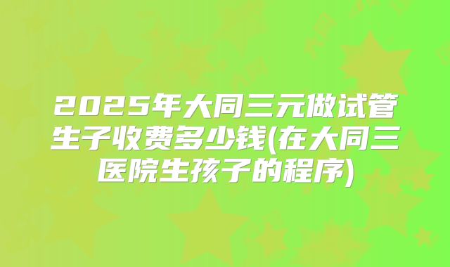 2025年大同三元做试管生子收费多少钱(在大同三医院生孩子的程序)