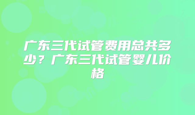 广东三代试管费用总共多少？广东三代试管婴儿价格
