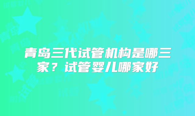 青岛三代试管机构是哪三家？试管婴儿哪家好