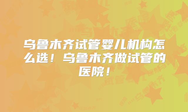 乌鲁木齐试管婴儿机构怎么选！乌鲁木齐做试管的医院！