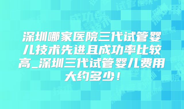深圳哪家医院三代试管婴儿技术先进且成功率比较高_深圳三代试管婴儿费用大约多少！