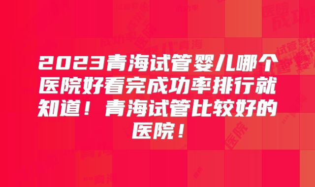 2023青海试管婴儿哪个医院好看完成功率排行就知道！青海试管比较好的医院！