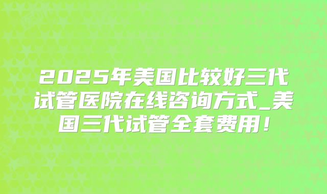 2025年美国比较好三代试管医院在线咨询方式_美国三代试管全套费用!