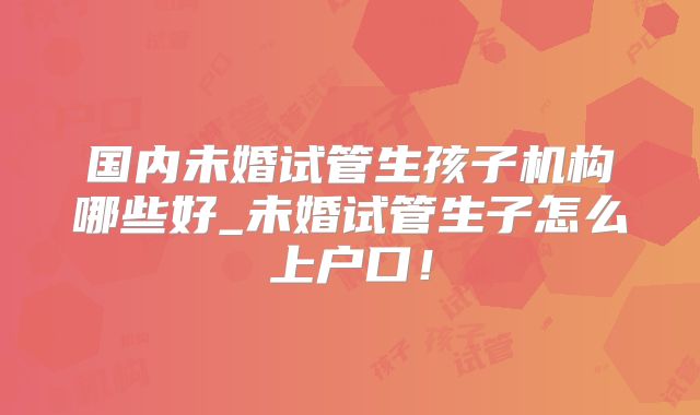 国内未婚试管生孩子机构哪些好_未婚试管生子怎么上户口!