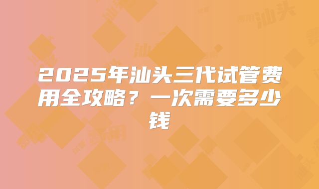 2025年汕头三代试管费用全攻略?一次需要多少钱