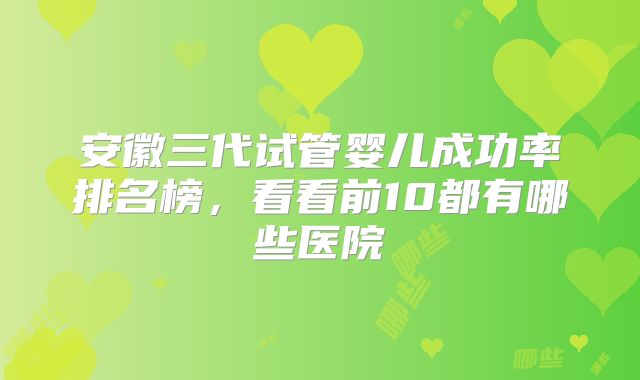 安徽三代试管婴儿成功率排名榜,看看前10都有哪些医院