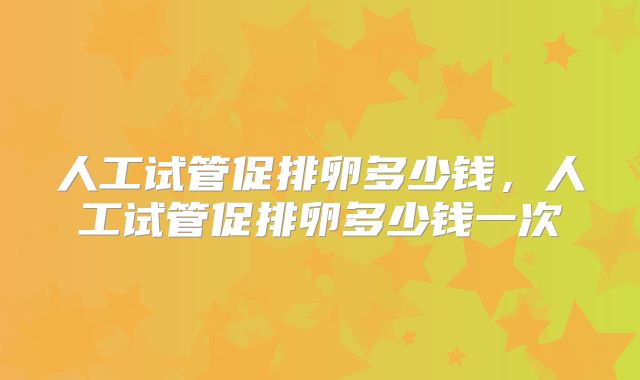 人工试管促排卵多少钱,人工试管促排卵多少钱一次