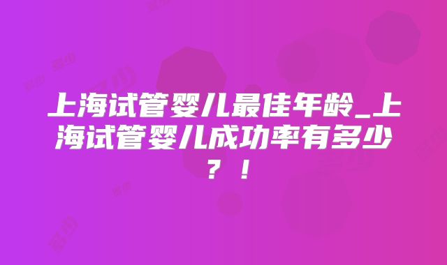 上海试管婴儿最佳年龄_上海试管婴儿成功率有多少?!