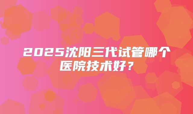 2025沈阳三代试管哪个医院技术好？